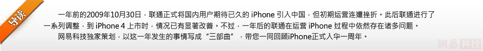 一年前的2009年10月30日，联通正式将国内用户期待已久的 iPhone 引入中国，但初期运营连遭挫折。此后联通进行了一系列调整，到 iPhone 4 上市时，情况已有显著改善。不过，一年后的联通在运营 iPhone 过程中依然存在诸多问题。网易科技独家策划，以这一年发生的事情写成“三部曲”，带您一同回顾iPhone正式入华一周年。