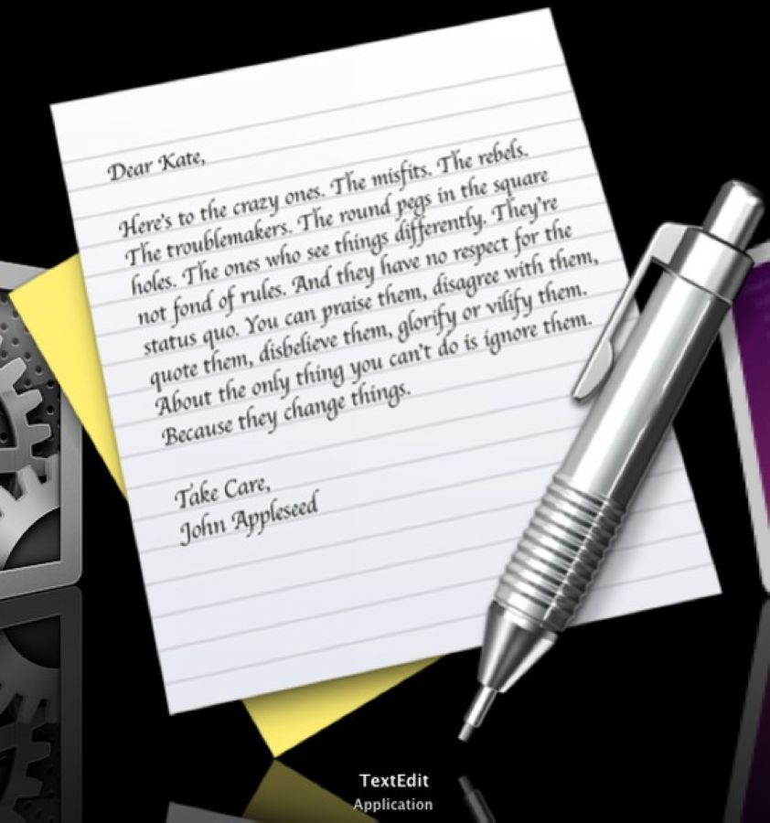 TextEdit是Mac中的文字处理软件，该软件的图标是一张信笺和一支笔，而这张信笺上则写着一封信，如果将这个图标放大，就能够看到上面的内容，具体如下：亲爱的凯特：向那些疯狂的家伙们致敬，向那些我行我素、桀骜不驯、惹事生非的家伙们。那些方孔中的圆桩，他们总是异想天开，既不喜欢循规蹈矩，也不尊重既成事实。你尽可以赞美他们，否定他们，引用他们，质疑他们，颂扬抑或是诋毁他们。不过惟独不能漠视他们。因为他们进行着变革。他们推动着人类的进程。他们是别人眼里的疯子，却是我们眼中的天才。因为，只有疯狂到认为自己能够改变世界的人，才能真正做到这一点。约翰·爱普西德（John Appleseed）果粉们应该知道，信中的这些内容其实就是苹果最著名的广告Think Different中的广告词，这段话被工程师巧妙地放在TextEdit的图标之中，不得不让人佩服工程师的创意。 