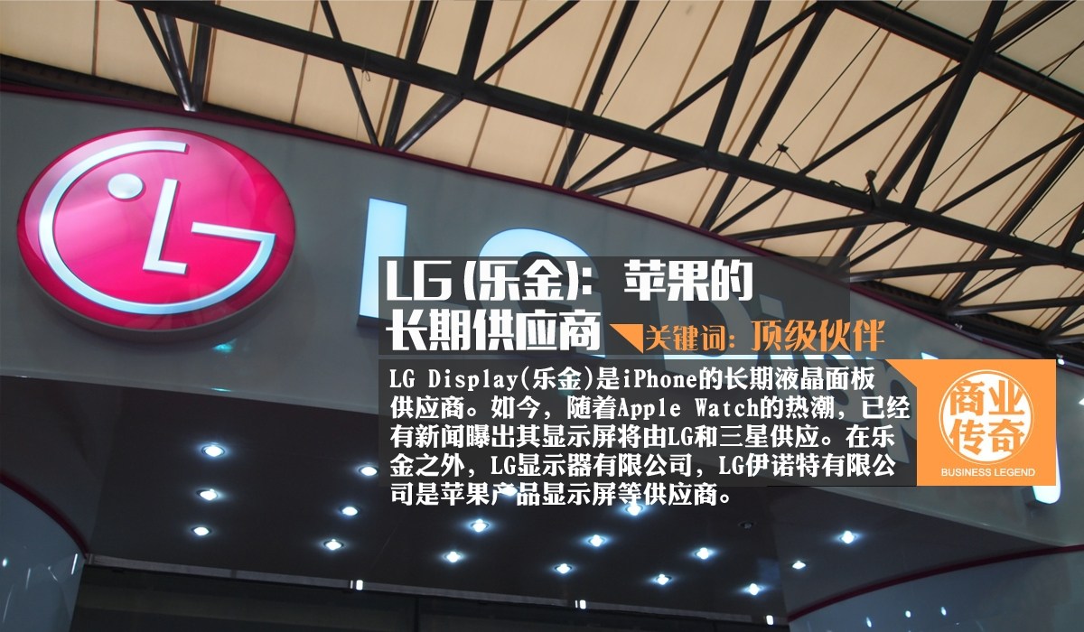 LG Display（乐金）是目前世界第一液晶面板制造商，隶属于LG集团，同样是iPhone的长期液晶面板供应商。如今，随着Apple Watch的热潮，已经有新闻曝出其显示屏将由LG和三星供应。在乐金之外，LG显示器有限公司，LG伊诺特有限公司是苹果产品显示屏等供应商。业内有一个说法， LG最顶级的屏幕只提供给苹果跟自己；还有：三星最好的芯片制造工艺只提供给苹果跟自己；索尼品控最严格，质量最好的摄像头只提供给苹果跟自己。富士康最完善的组装流程和最严格的品控只给苹果。足以见苹果的“牛逼”。（来源：网易财经）