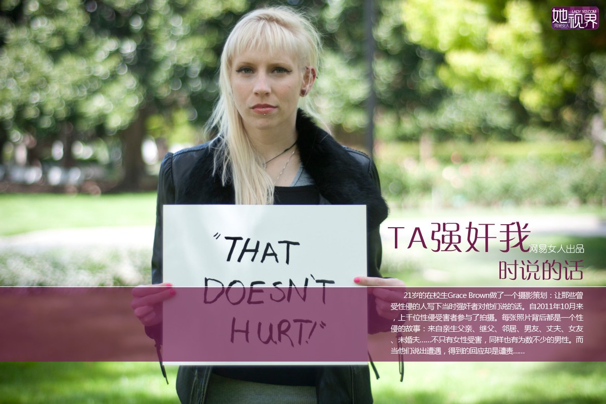21岁的大学生Grace Brown做了一个摄影策划：让曾遭遇性暴力的人写下事发当时强奸者对他们说的话。自2011年10月以来，两千多位性侵受害者参与了拍摄。每张照片背后都是一个性暴力的故事：有来自继父、邻居、男友、丈夫、女友、未婚夫，甚至，亲生父亲……而且，不只女性受害，同样有为数不少的男性曾遭强暴。而当他们说出遭遇，得到的回应却是谴责。今天网易女人从两千多张图片中选取部分编译出来，希望每个围观者都能从中获益，一起行动抵制性暴力。