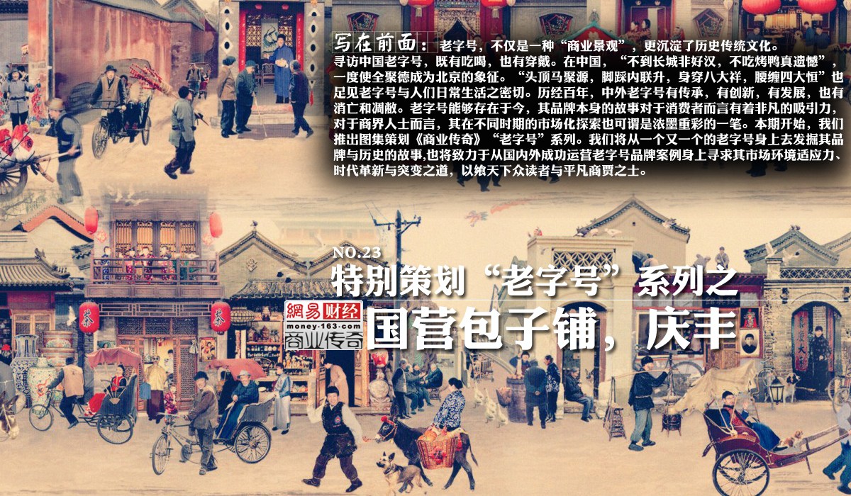 寻访中国老字号，既有吃喝，也有穿戴。在中国，“不到长城非好汉，不吃烤鸭真遗憾”，一度使全聚德成为北京的象征。“头顶马聚源，脚踩内联升，身穿八大祥，腰缠四大恒”也足见老字号与人们日常生活之密切。历经百年，中外老字号有传承，有创新，有发展，也有消亡和凋敝。老字号能够存在于今，其品牌本身的故事对于消费者而言有着非凡的吸引力，对于商界人士而言，其在不同时期的市场化探索也可谓是浓墨重彩的一笔。从商业的角度来讲，“老字号”是后来人对存在于民间很长一段时间的某消费类品牌的一种惯称，是一种品牌的象征，也是某种品牌信用的象征。实际上在解放以前的历朝历代，都有“老字号”延续下来，只是随着时间的推移，很多已经消失了。据资料显示，能够数出来的老字号就约有5000余……中华文化博大精深，“老字号”文化更是文化中精髓，只是随着现代商业或者说西方商业“物种”的迁入，使我们的消费者淡漠了这种文化的存在而已，其实他一直就在我们身边。本期开始，我们推出图集策划《商业传奇》“老字号”系列。我们将从一个又一个的老字号身上去发掘其品牌与历史的故事，也将致力于从国内外成功运营老字号品牌案例身上寻求其市场环境适应力、时代革新与突变之道，以飨天下众读者与平凡商贾之士。