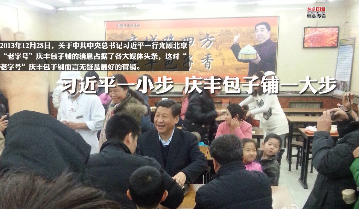 　　在中南海以西约3公里，一家包子铺因为国家主席习近平的偶然到访，火了。彻底的火了。2013年12月28日，关于中共中央总书记习近平一行光顾北京“老字号”庆丰包子铺的消息占据了各大媒体头条，这对“老字号”庆丰包子铺而言无疑是最好的营销。“老字号”再次被公众关注，跟以往“老字号”被人关注多是以“丑闻通告天下”的方式不同，这次的“庆丰包子铺”可谓是出尽了风头。习总书记的亲民作风，排队专点一份专点一份“6个猪肉大葱包子+1碗炒肝+1份芥菜”才21元，不浪费，直接拉近了大众对老字号的亲切感。