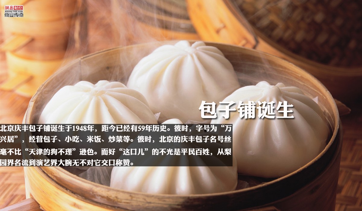 　　北京庆丰包子铺诞生于1948年，距今已经有59年历史。彼时，字号为“万兴居”，经营包子、小吃、米饭、炒菜等。诞生之初，便因为其味道、亲民而被市场所接受，而在建国之前，百废待兴，“万兴居”作为老百姓的吃食，成为伴随社会经济发展的一个小小因子。彼时，北京的庆丰包子名号丝毫不比“天津的狗不理”逊色。而好“这口儿”的不光是平民百姓，从梨园界名流到演艺界大腕无不对它交口称赞。