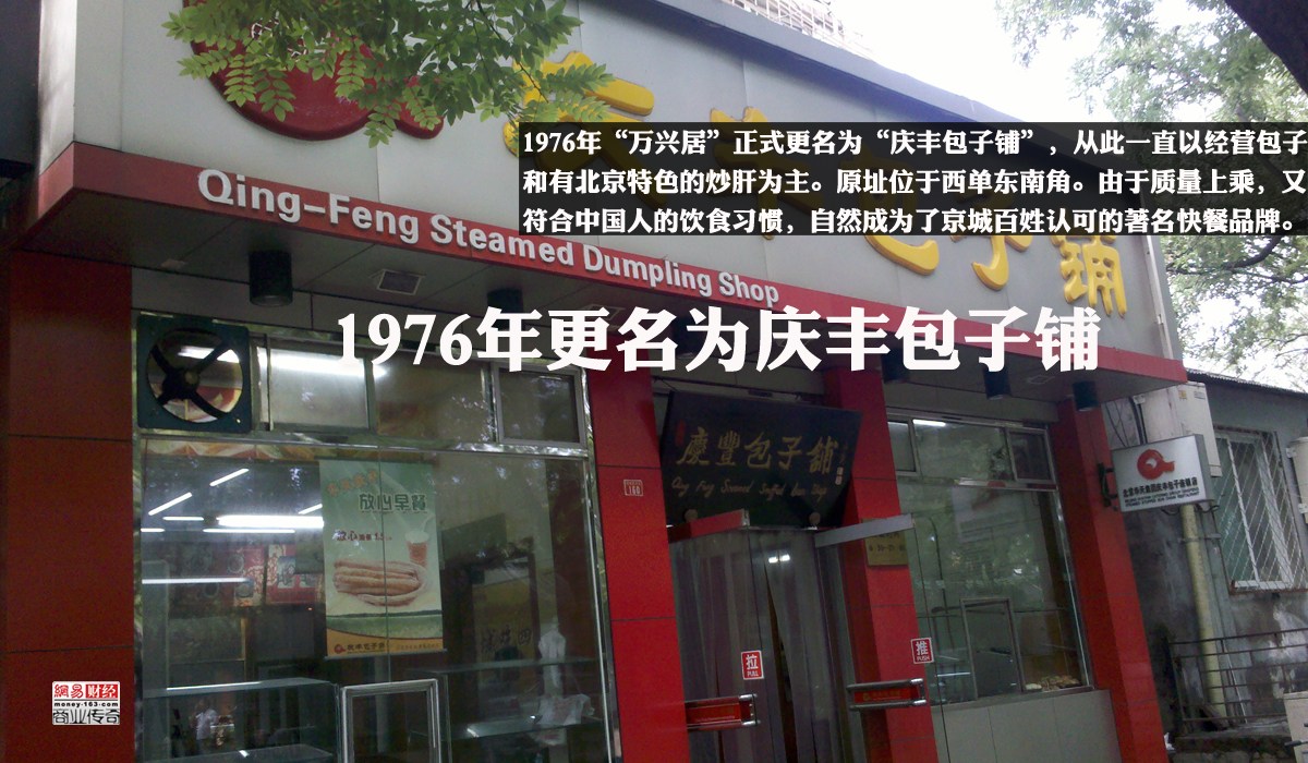 　　1976年“万兴居”正式更名为“庆丰包子铺”，从此一直以经营包子和有北京特色的炒肝为主。原地址位于西单东南角。由于质量上乘，又符合中国人的饮食习惯，自然成为了京城百姓认可的著名快餐品牌。