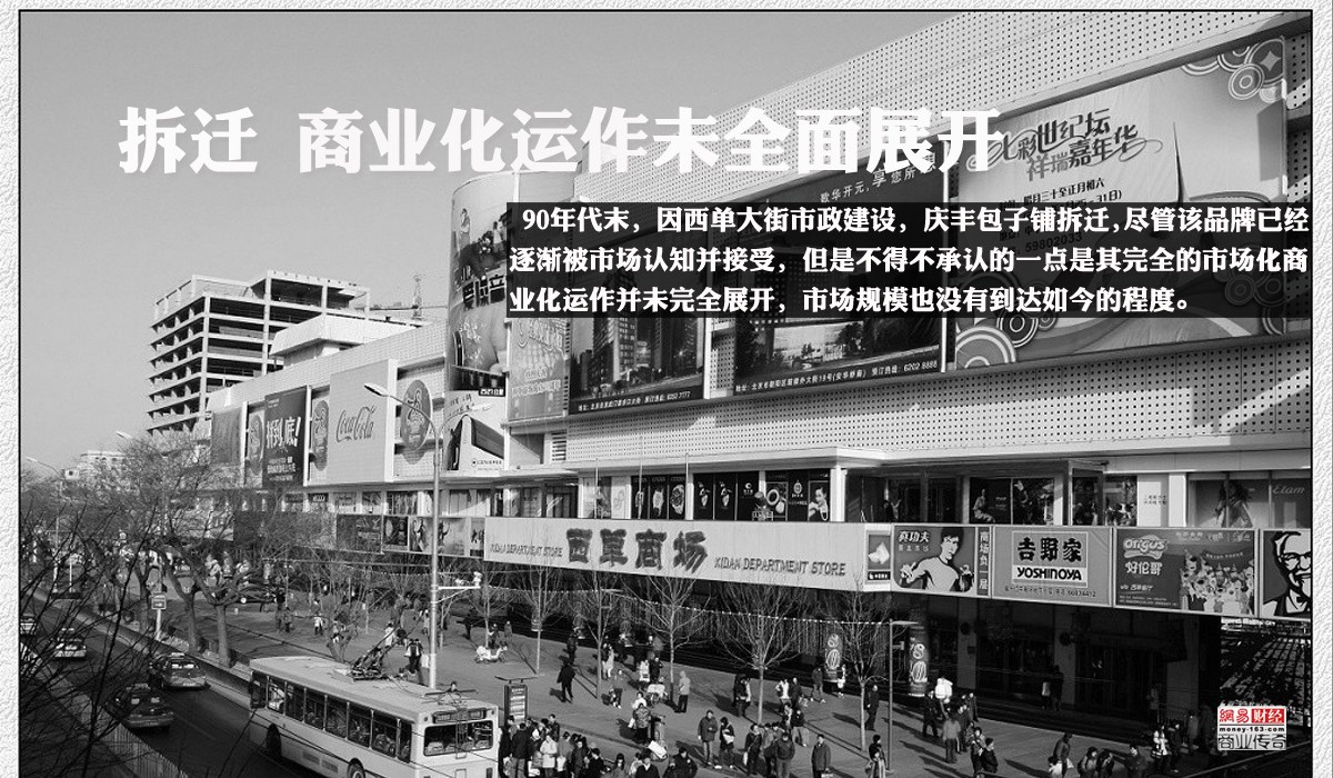 1999年由著名书法家徐柏涛为“庆丰包子铺”题写了牌匾，90年代末，因西单大街市政建设，庆丰包子铺拆迁，同年在西安门易地重新开张。尽管该品牌已经逐渐被市场认知并接受，但是不得不承认的一点是其完全的市场化商业化运作并未完全展开，市场规模也没有到达如今的程度。