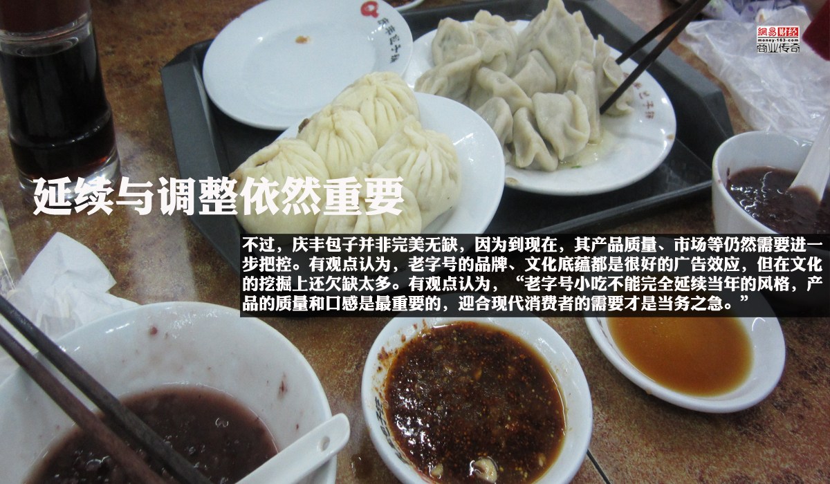 　　不过，庆丰包子并非完美无缺，因为到现在，其产品质量、市场等仍然需要进一步把控。有观点认为，老字号的品牌、文化底蕴都是很好的广告效应，但在文化的挖掘上还欠缺太多。老字号不单单在于对传统的继承，更在于推陈出新，保留民间传统的优秀基因，用老字号的特定文化串联起一座城市的过去现在未来。“老字号小吃不能完全延续当年的风格，产品的质量和口感是最重要的，迎合现代消费者的需要才是当务之急。”