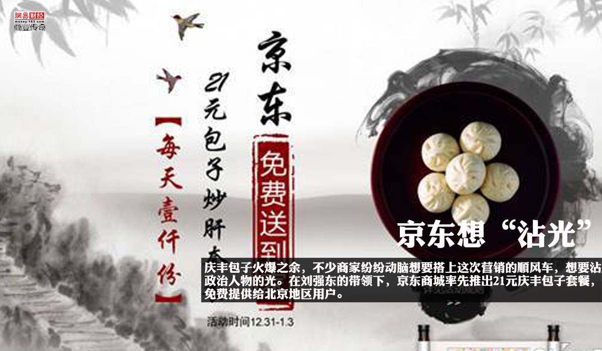 　　庆丰包子火爆之余，不少商家纷纷动脑想要搭上这次营销的顺风车，想要沾一沾政治人物的光。在刘强东的带领下，京东商城率先推出21元庆丰包子套餐，免费提供给北京地区用户。据悉，此次活动从今天开始到2014年1月3日，京东将通过抽奖的方式每天向北京部分地区用户赠送1000份的21元庆丰包子套餐，套餐包括“6个猪肉大葱包子+1碗炒肝+1份芥菜”。