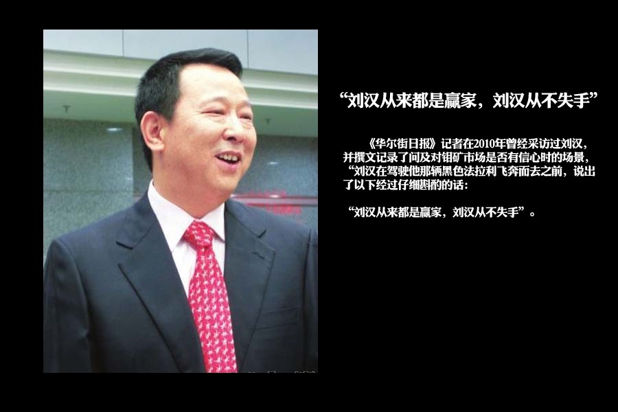 《华尔街日报》记者在2010年曾经采访过刘汉，并撰文记录了问及对钼矿市场是否有信心时的场景，“刘汉在驾驶他那辆黑色法拉利飞奔而去之前，说出了以下经过仔细斟酌的话：刘汉从来都是赢家，刘汉从不失手”。